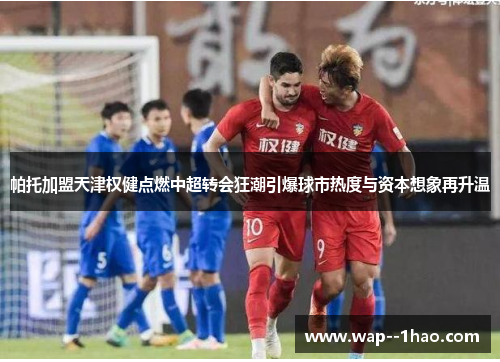 帕托加盟天津权健点燃中超转会狂潮引爆球市热度与资本想象再升温